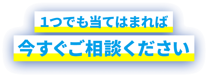 1つでも当てはまれば今すぐご相談ください